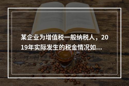 某企业为增值税一般纳税人，2019年实际发生的税金情况如下：