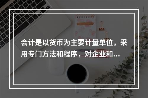 会计是以货币为主要计量单位，采用专门方法和程序，对企业和行政