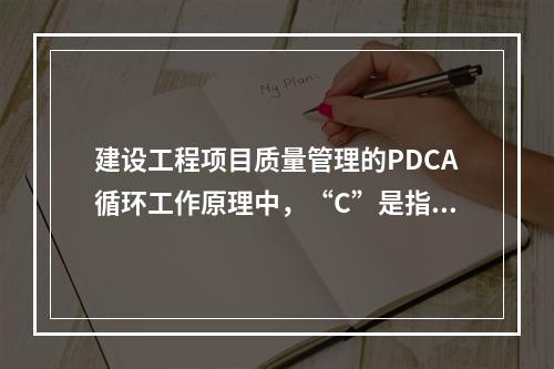 建设工程项目质量管理的PDCA循环工作原理中，“C”是指（　