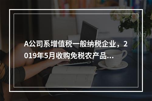 A公司系增值税一般纳税企业，2019年5月收购免税农产品一批