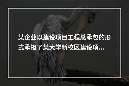 某企业以建设项目工程总承包的形式承担了某大学新校区建设项目，