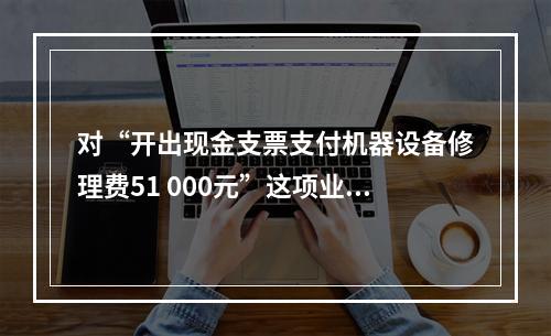 对“开出现金支票支付机器设备修理费51 000元”这项业务，