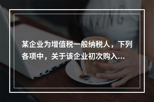 某企业为增值税一般纳税人，下列各项中，关于该企业初次购入增值