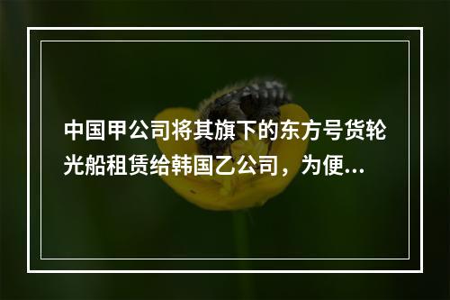 中国甲公司将其旗下的东方号货轮光船租赁给韩国乙公司，为便于使