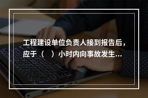 工程建设单位负责人接到报告后，应于（　）小时内向事故发生地县