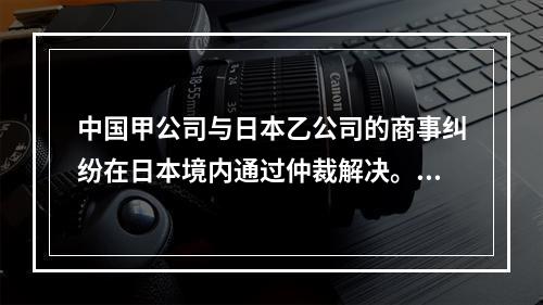 中国甲公司与日本乙公司的商事纠纷在日本境内通过仲裁解决。因甲