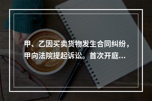 甲、乙因买卖货物发生合同纠纷，甲向法院提起诉讼。首次开庭审理