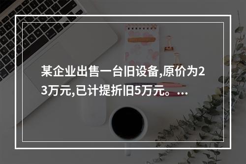 某企业出售一台旧设备,原价为23万元,已计提折旧5万元。出售