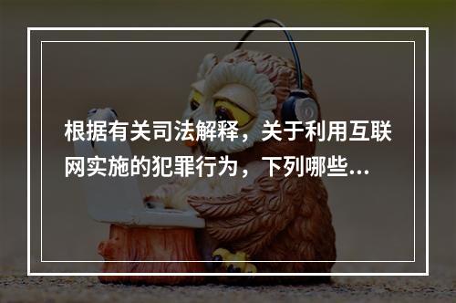 根据有关司法解释，关于利用互联网实施的犯罪行为，下列哪些说法