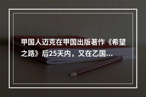 甲国人迈克在甲国出版著作《希望之路》后25天内，又在乙国出版