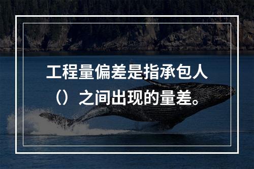 工程量偏差是指承包人（）之间出现的量差。