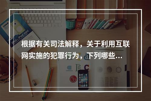 根据有关司法解释，关于利用互联网实施的犯罪行为，下列哪些说法