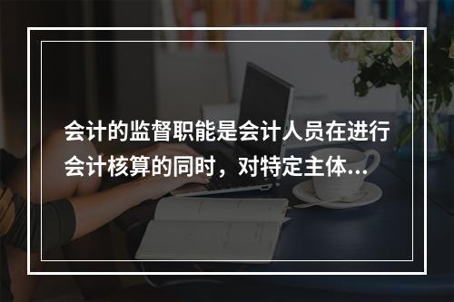 会计的监督职能是会计人员在进行会计核算的同时，对特定主体经济