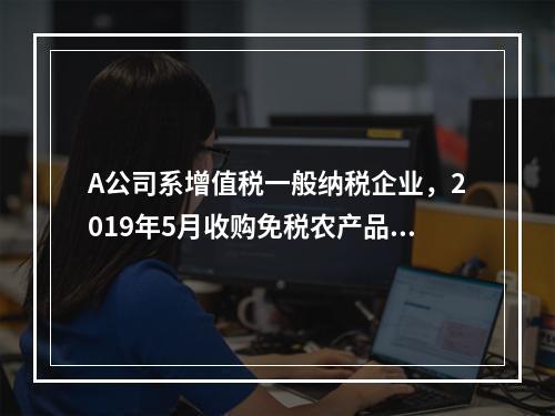 A公司系增值税一般纳税企业，2019年5月收购免税农产品一批