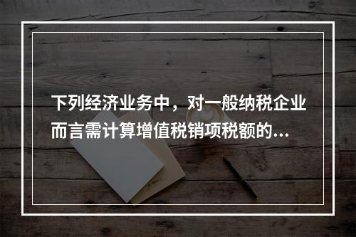 下列经济业务中，对一般纳税企业而言需计算增值税销项税额的有（