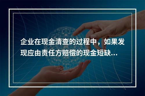 企业在现金清查的过程中，如果发现应由责任方赔偿的现金短缺，应