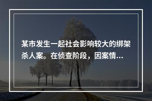 某市发生一起社会影响较大的绑架杀人案。在侦查阶段，因案情重大