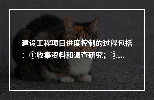 建设工程项目进度控制的过程包括：①收集资料和调查研究；②进度