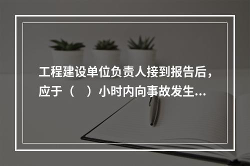 工程建设单位负责人接到报告后，应于（　）小时内向事故发生地县