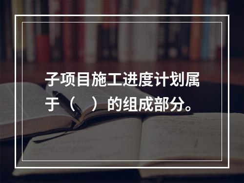 子项目施工进度计划属于（　）的组成部分。