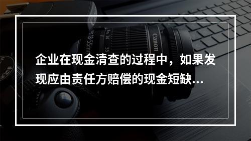 企业在现金清查的过程中，如果发现应由责任方赔偿的现金短缺，应