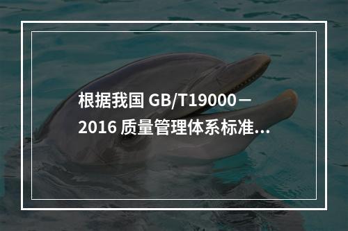 根据我国 GB/T19000－2016 质量管理体系标准，质