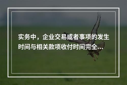 实务中，企业交易或者事项的发生时间与相关款项收付时间完全一致