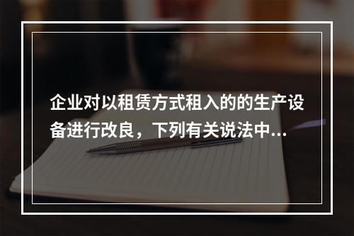 企业对以租赁方式租入的的生产设备进行改良，下列有关说法中，不