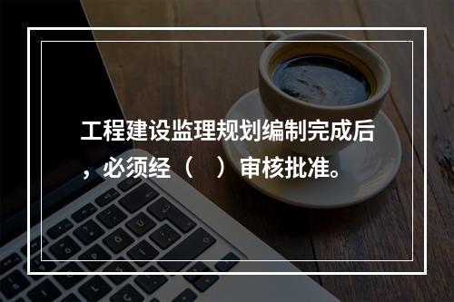 工程建设监理规划编制完成后，必须经（　）审核批准。