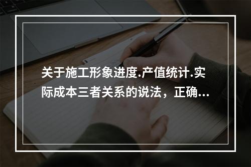 关于施工形象进度.产值统计.实际成本三者关系的说法，正确的是