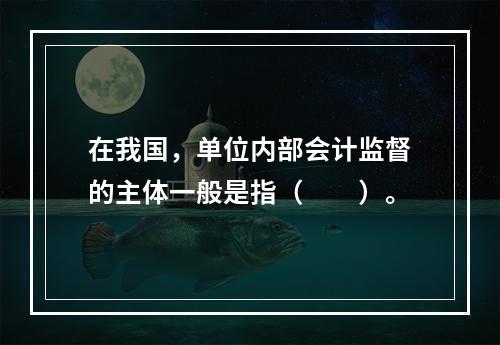 在我国，单位内部会计监督的主体一般是指（　　）。