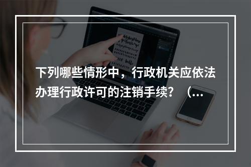 下列哪些情形中，行政机关应依法办理行政许可的注销手续？（　　