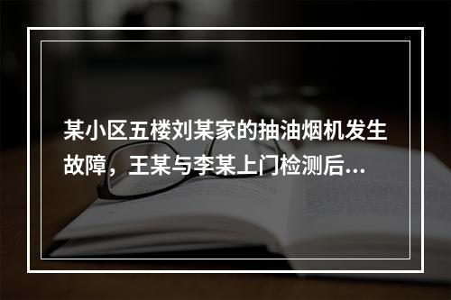 某小区五楼刘某家的抽油烟机发生故障，王某与李某上门检测后，决