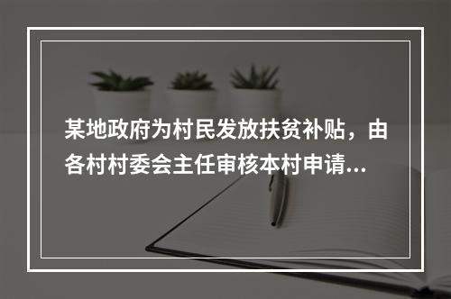 某地政府为村民发放扶贫补贴，由各村村委会主任审核本村申请材料