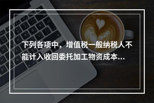 下列各项中，增值税一般纳税人不能计入收回委托加工物资成本的有