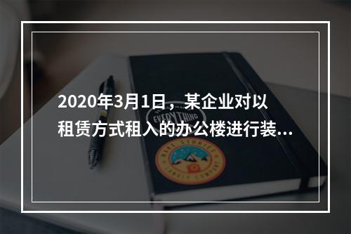 2020年3月1日，某企业对以租赁方式租入的办公楼进行装修，