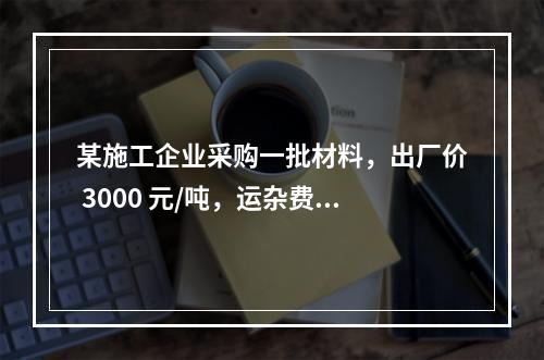 某施工企业采购一批材料，出厂价 3000 元/吨，运杂费是材