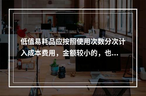 低值易耗品应按照使用次数分次计入成本费用，金额较小的，也可以