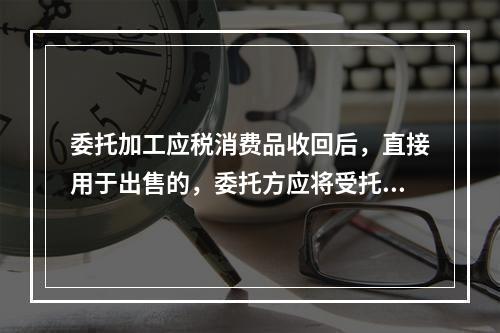 委托加工应税消费品收回后，直接用于出售的，委托方应将受托方代