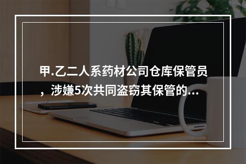 甲.乙二人系药材公司仓库保管员，涉嫌5次共同盗窃其保管的名贵