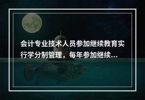 会计专业技术人员参加继续教育实行学分制管理，每年参加继续教育