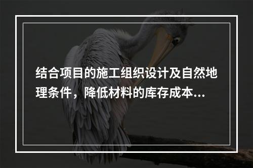 结合项目的施工组织设计及自然地理条件，降低材料的库存成本和运