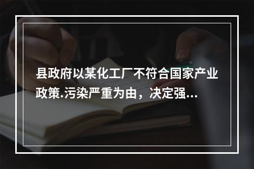 县政府以某化工厂不符合国家产业政策.污染严重为由，决定强制关