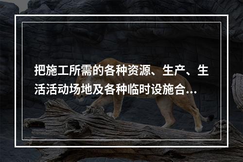 把施工所需的各种资源、生产、生活活动场地及各种临时设施合理地