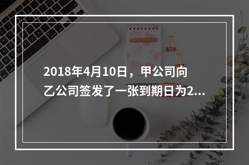 2018年4月10日，甲公司向乙公司签发了一张到期日为201