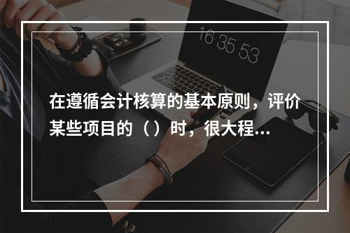 在遵循会计核算的基本原则，评价某些项目的（ ）时，很大程度上