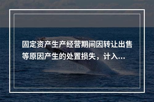 固定资产生产经营期间因转让出售等原因产生的处置损失，计入营业