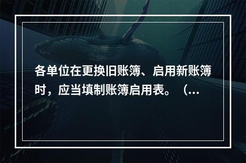 各单位在更换旧账簿、启用新账簿时，应当填制账簿启用表。（ ）