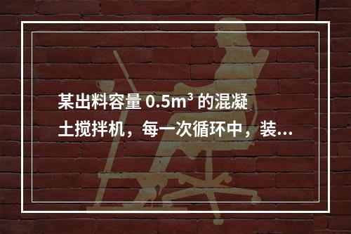 某出料容量 0.5m³ 的混凝土搅拌机，每一次循环中，装料、
