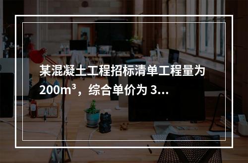 某混凝土工程招标清单工程量为 200m³，综合单价为 300